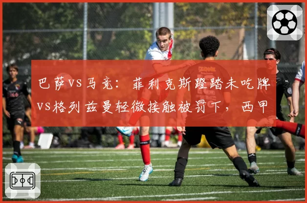 巴萨vs马竞:菲利克斯蹬踏未吃牌vs格列兹曼轻微接触被罚下,西甲裁判双标引众怒