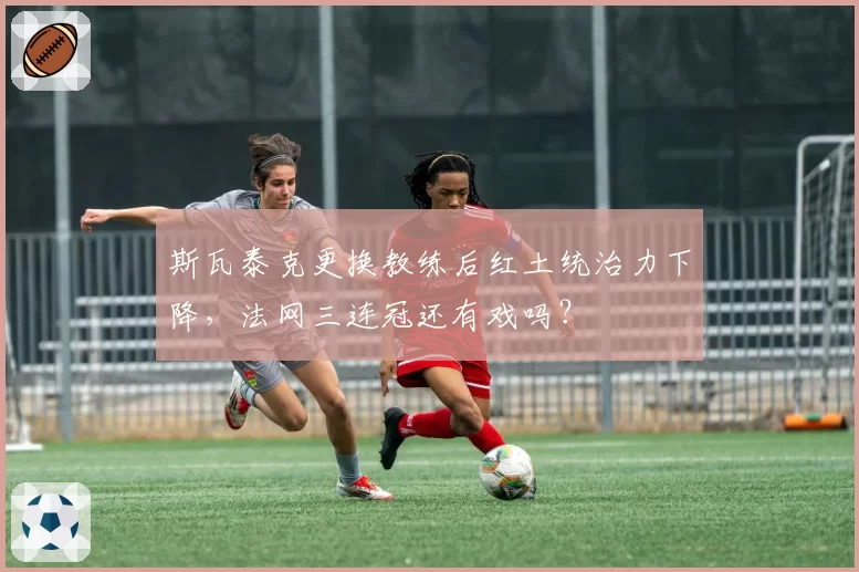 斯瓦泰克更换教练后红土统治力下降，法网三连冠还有戏吗？