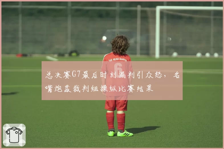 总决赛G7最后时刻漏判引众怒，名嘴炮轰裁判组操纵比赛结果