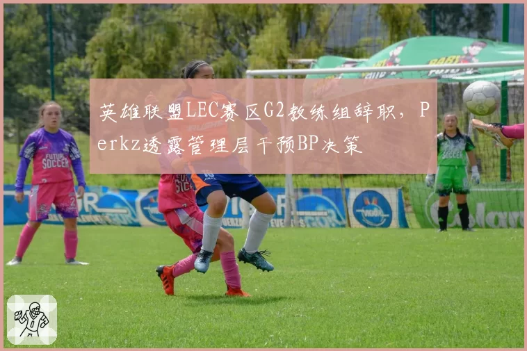 英雄联盟LEC赛区G2教练组辞职，Perkz透露管理层干预BP决策