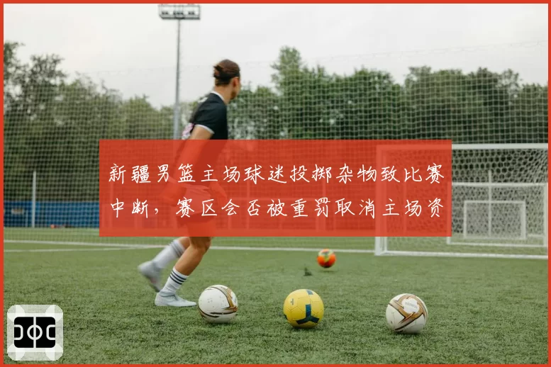 新疆男篮主场球迷投掷杂物致比赛中断，赛区会否被重罚取消主场资格？
