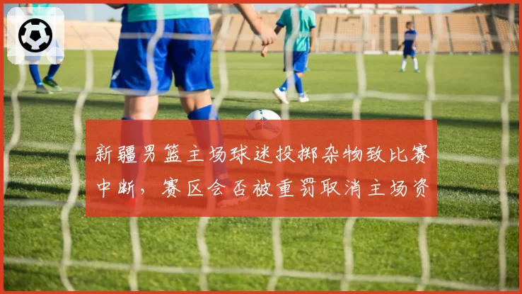 新疆男篮主场球迷投掷杂物致比赛中断，赛区会否被重罚取消主场资格？