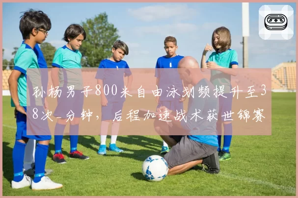 孙杨男子800米自由泳划频提升至38次_分钟，后程加速战术获世锦赛金牌