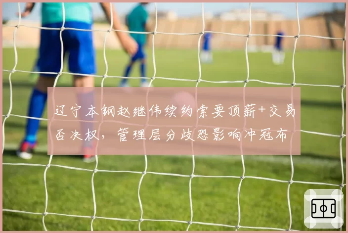 辽宁本钢赵继伟续约索要顶薪+交易否决权，管理层分歧恐影响冲冠布局