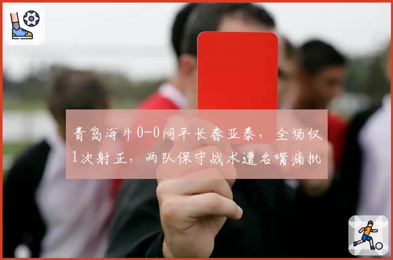 青岛海牛0-0闷平长春亚泰，全场仅1次射正，两队保守战术遭名嘴痛批“毫无进取心”