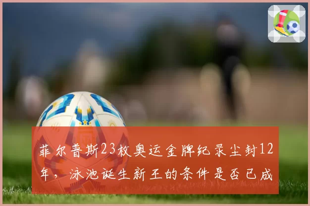 菲尔普斯23枚奥运金牌纪录尘封12年，泳池诞生新王的条件是否已成熟？