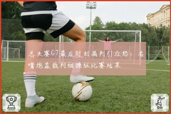 总决赛G7最后时刻漏判引众怒，名嘴炮轰裁判组操纵比赛结果