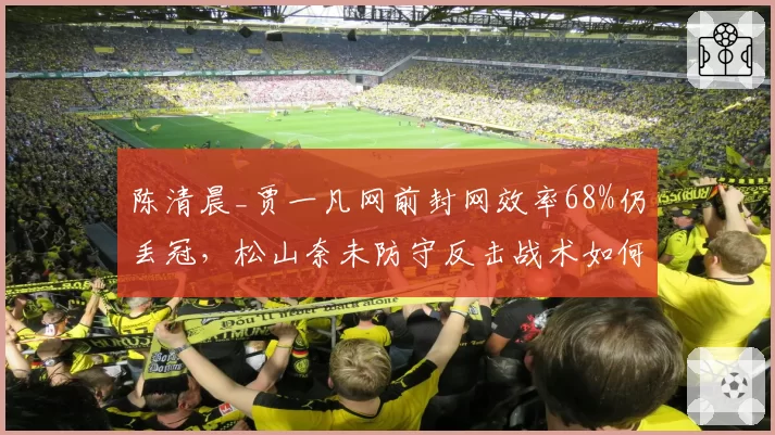 陈清晨_贾一凡网前封网效率68%仍丢冠，松山奈未防守反击战术如何破解？