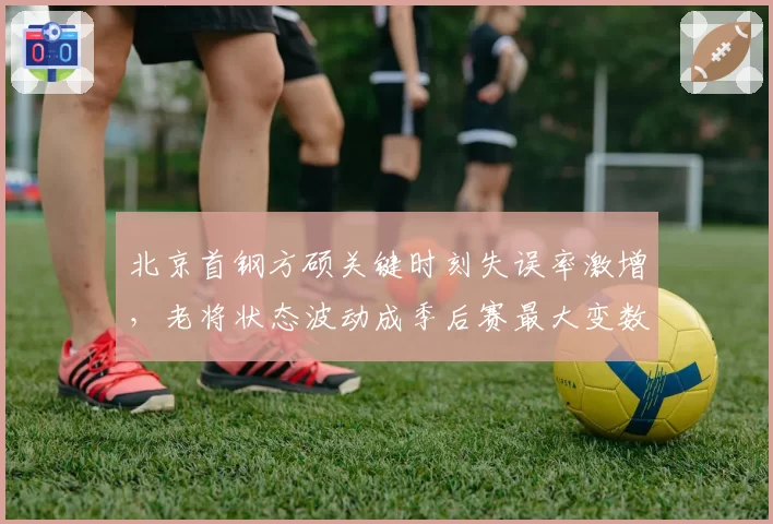 北京首钢方硕关键时刻失误率激增，老将状态波动成季后赛最大变数