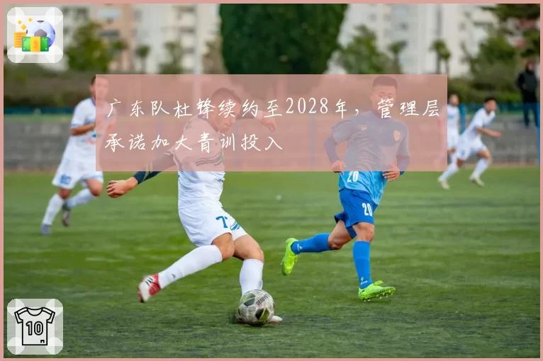 广东队杜锋续约至2028年，管理层承诺加大青训投入