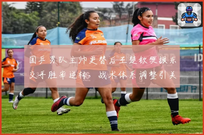国乒男队主帅更替后王楚钦樊振东交手胜率逆转，战术体系调整引关注