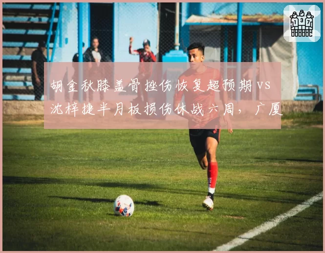 胡金秋膝盖骨挫伤恢复超预期 vs 沈梓捷半月板损伤休战六周，广厦深圳内线伤势恢复进程两极化