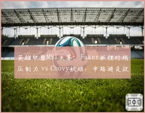 英雄联盟MSI决赛：Faker狐狸对线压制力 vs Chovy妖姬，中路游走效率数据对比