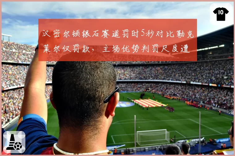 汉密尔顿银石赛道罚时5秒对比勒克莱尔仅罚款，主场优势判罚尺度遭质疑