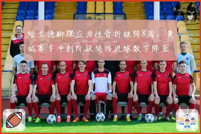哈兰德脚踝应力性骨折缺阵8周，曼城赛季冲刺阶段场均进球数下降至1.2个