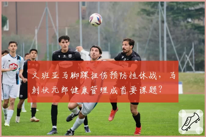 文班亚马脚踝扭伤预防性休战，马刺状元郎健康管理成首要课题？