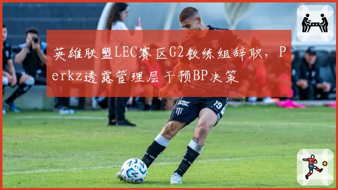 英雄联盟LEC赛区G2教练组辞职，Perkz透露管理层干预BP决策