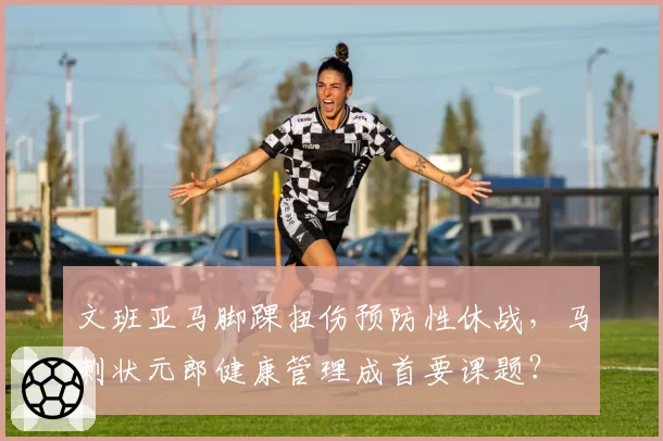 文班亚马脚踝扭伤预防性休战，马刺状元郎健康管理成首要课题？