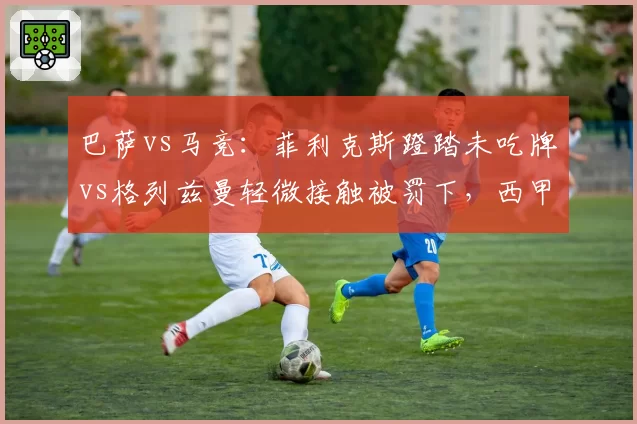 巴萨vs马竞:菲利克斯蹬踏未吃牌vs格列兹曼轻微接触被罚下,西甲裁判双标引众怒