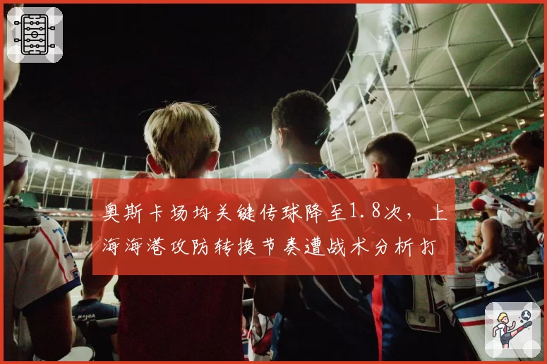 奥斯卡场均关键传球降至1.8次，上海海港攻防转换节奏遭战术分析打脸