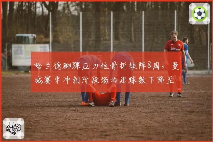 哈兰德脚踝应力性骨折缺阵8周，曼城赛季冲刺阶段场均进球数下降至1.2个