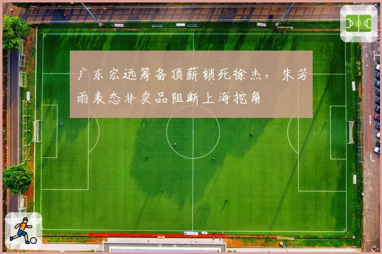 广东宏远筹备顶薪锁死徐杰,朱芳雨表态非卖品阻断上海挖角