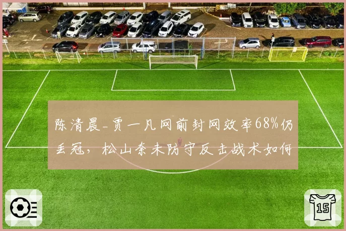 陈清晨_贾一凡网前封网效率68%仍丢冠,松山奈未防守反击战术如何破解?