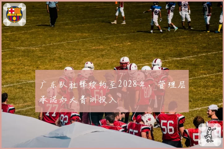 广东队杜锋续约至2028年，管理层承诺加大青训投入