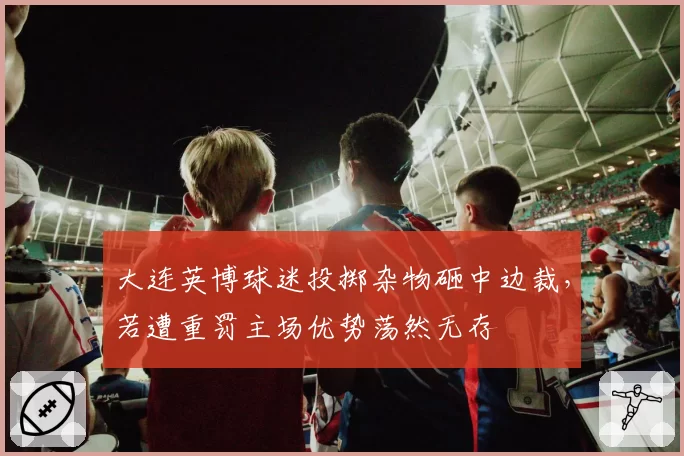 大连英博球迷投掷杂物砸中边裁，若遭重罚主场优势荡然无存