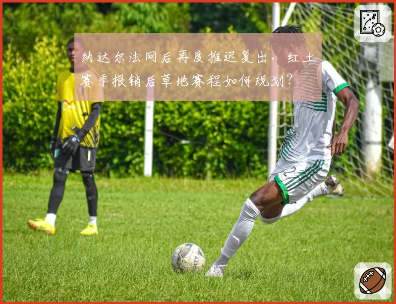 纳达尔法网后再度推迟复出，红土赛季报销后草地赛程如何规划？