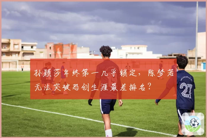 孙颖莎年终第一几乎锁定，陈梦若无法突破恐创生涯最差排名？