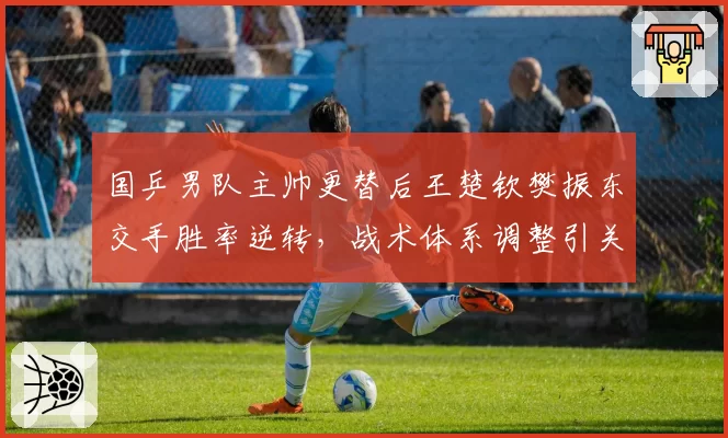国乒男队主帅更替后王楚钦樊振东交手胜率逆转，战术体系调整引关注